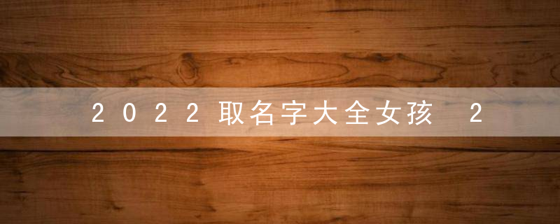 2022取名字大全女孩 2022取名字大全女孩有哪些